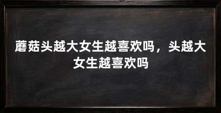 蘑菇头越大女生越喜欢吗,头越大女生越喜欢吗