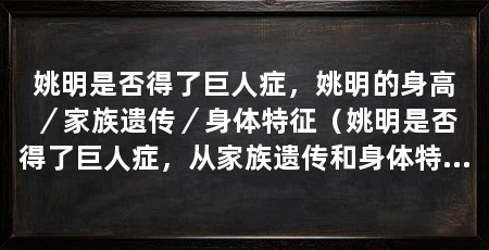 姚明是否得了巨人症,姚明的身高/家族遗传/身体特征(姚明是否得了巨人症,从家族遗传和身体特征来看,并没有明显区别