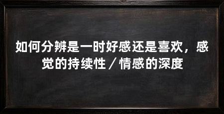 如何分辨是一时好感还是喜欢,感觉的持续性/情感的深度