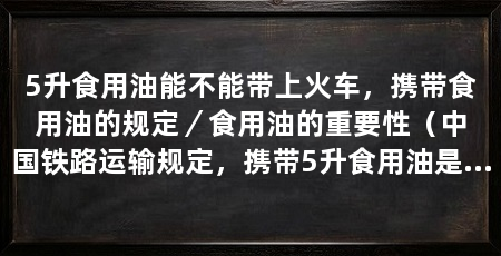5升食用油能不能带上火车,携带食用油的规定/食用油的重要性(中国铁路运输规定,携带5升食用油是不允许带上火车的