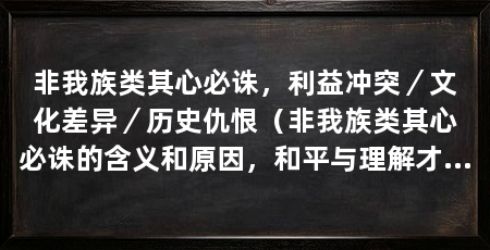 非我族类其心必诛,利益冲突/文化差异/历史仇恨(非我族类其心必诛的含义和原因,和平与理解才是解决问题的最好方式