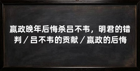 嬴政晚年后悔杀吕不韦,明君的错判/吕不韦的贡献/嬴政的后悔