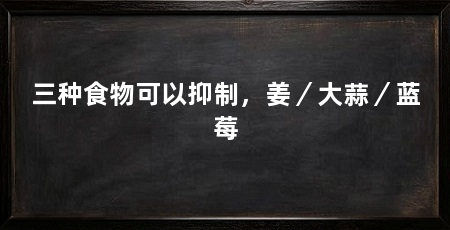 三种食物可以抑制,姜/大蒜/蓝莓