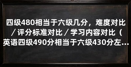 四级480相当于六级几分,难度对比/评分标准对比/学习内容对比(英语四级490分相当于六级430分左右的水平,不一定能过的