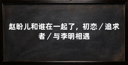 赵盼儿和谁在一起了,初恋/追求者/与李明相遇