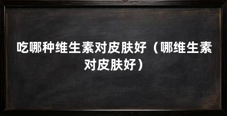 吃哪种维生素对皮肤好(哪维生素对皮肤好)