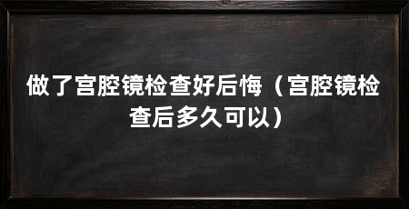做了宫腔镜检查好后悔(宫腔镜检查后多久可以)