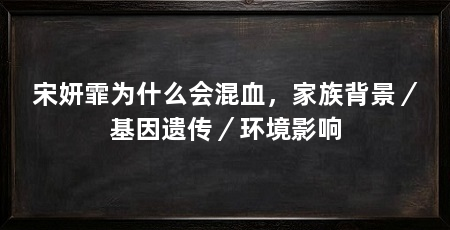 宋妍霏为什么会混血,家族背景/基因遗传/环境影响