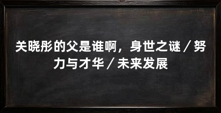 关晓彤的父是谁啊,身世之谜/努力与才华/未来发展