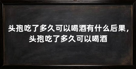头孢吃了多久可以喝酒有什么后果,头孢吃了多久可以喝酒