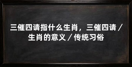 三催四请指什么生肖,三催四请/生肖的意义/传统习俗