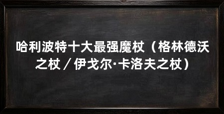 哈利波特十大最强魔杖（格林德沃之杖／伊戈尔·卡洛夫之杖）