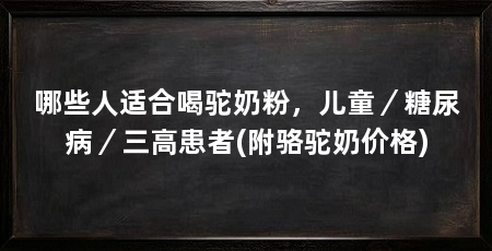 哪些人适合喝驼奶粉,儿童/糖尿病/三高患者(附骆驼奶价格)
