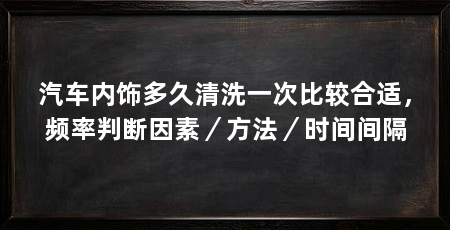 汽车内饰多久清洗一次比较合适，频率判断因素／方法／时间间隔