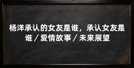 杨洋承认的女友是谁,承认女友是谁/爱情故事/未来展望