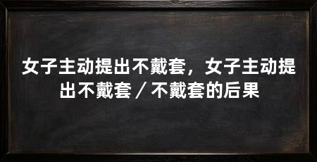 女子主动提出不戴套,女子主动提出不戴套/不戴套的后果