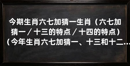 今期生肖六七加猜一生肖(六七加猜一/十三的特点/十四的特点)(今年生肖六七加猜一、十三和十二生肖的特点和优势