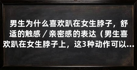 男生为什么喜欢趴在女生脖子,舒适的触感/亲密感的表达(男生喜欢趴在女生脖子上,这3种动作可以表达男生对女生的喜爱和依赖