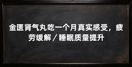 金匮肾气丸吃一个月真实感受,疲劳缓解/睡眠质量提升