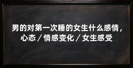 男的对第一次睡的女生什么感情，心态／情感变化／女生感受
