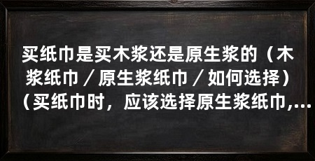 买纸巾是买木浆还是原生浆的(木浆纸巾/原生浆纸巾/如何选择)(买纸巾时,应该选择原生浆纸巾,原生浆纸巾是木浆好还是原生浆好