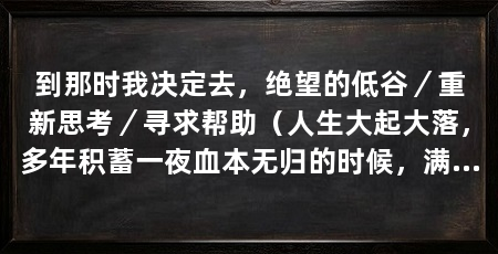 到那时我决定去,绝望的低谷/重新思考/寻求帮助(人生大起大落,多年积蓄一夜血本无归的时候,满心绝望