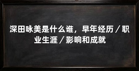 深田咏美是什么谁，早年经历／职业生涯／影响和成就