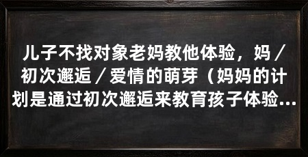 儿子不找对象老妈教他体验,妈/初次邂逅/爱情的萌芽(妈妈的计划是通过初次邂逅来教育孩子体验爱情的萌芽