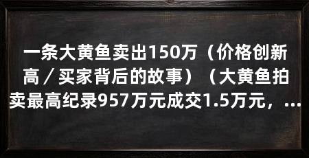 一条大黄鱼卖出150万（价格创新高／买家背后的故事）（大黄鱼拍卖最高纪录957万元成交1.5万元，现在你还能看到几种