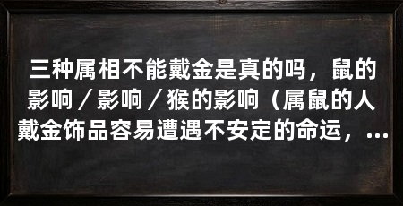 三种属相不能戴金是真的吗,鼠的影响/影响/猴的影响(属鼠的人戴金饰品容易遭遇不安定的命运,并不能决定一个人的命运