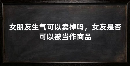 女朋友生气可以卖掉吗，女友是否可以被当作商品