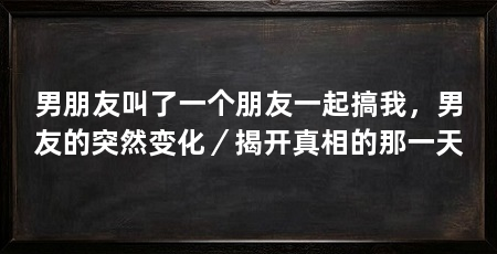 男朋友叫了一个朋友一起搞我,男友的突然变化/揭开真相的那一天