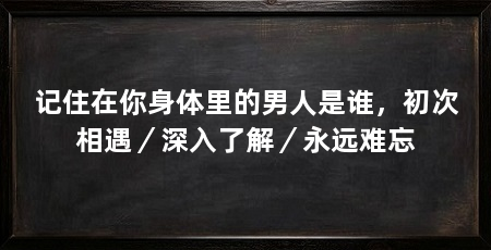 记住在你身体里的男人是谁，初次相遇／深入了解／永远难忘