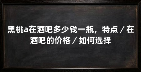 黑桃a在酒吧多少钱一瓶，特点／在酒吧的价格／如何选择