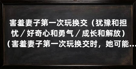 害羞妻子第一次玩换交（犹豫和担忧／好奇心和勇气／成长和解放）（害羞妻子第一次玩换交时，她可能会感到犹豫和精子的结合