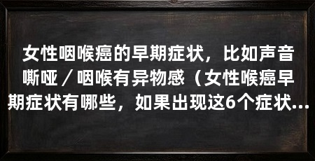 女性咽喉癌的早期症状，比如声音嘶哑／咽喉有异物感（女性喉癌早期症状有哪些，如果出现这6个症状，可能是咽喉癌引起