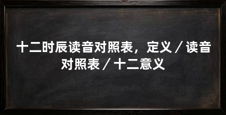 十二时辰读音对照表，定义／读音对照表／十二意义