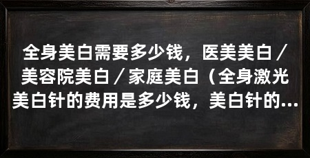 全身美白需要多少钱,医美美白/美容院美白/家庭美白(全身激光美白针的费用是多少钱,美白针的费用是多少