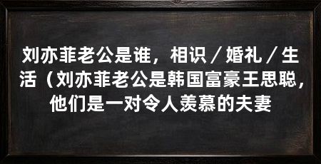刘亦菲老公是谁,相识/婚礼/生活(刘亦菲老公是韩国富豪王思聪,他们是一对令人羡慕的夫妻