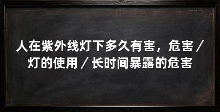 人在紫外线灯下多久有害,危害/灯的使用/长时间暴露的危害