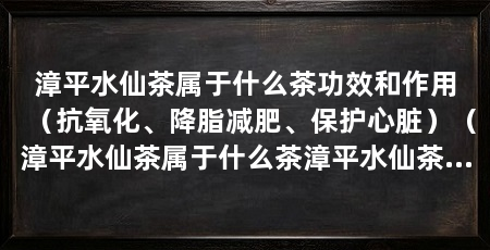 漳平水仙茶属于什么茶功效和作用(抗氧化、降脂减肥、保护心脏)(漳平水仙茶属于什么茶漳平水仙茶饼属于乌龙茶类的紧压茶