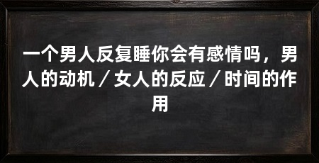 一个男人反复睡你会有感情吗，男人的动机／女人的反应／时间的作用