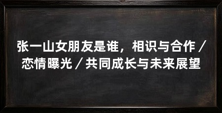 张一山女朋友是谁,相识与合作/恋情曝光/共同成长与未来展望