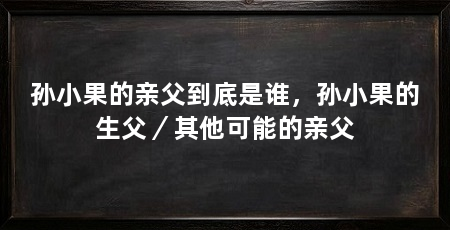 孙小果的亲父到底是谁，孙小果的生父／其他可能的亲父
