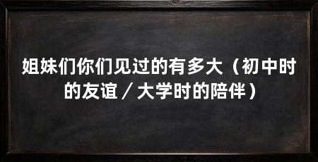 姐妹们你们见过的有多大（初中时的友谊／大学时的陪伴）