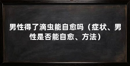 男性得了滴虫能自愈吗(症状、男性是否能自愈、方法)