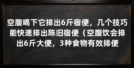 空腹喝下它排出6斤宿便，几个技巧能快速排出陈旧宿便（空腹饮会排出6斤大便，3种食物有效排便