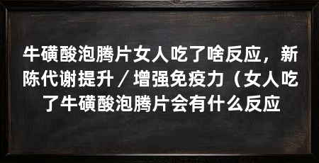 牛磺酸泡腾片女人吃了啥反应，新陈代谢提升／增强免疫力（女人吃了牛磺酸泡腾片会有什么反应