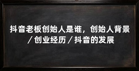 抖音老板创始人是谁，创始人背景／创业经历／抖音的发展