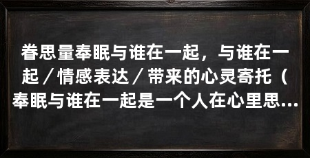 眷思量奉眠与谁在一起,与谁在一起/情感表达/带来的心灵寄托(奉眠与谁在一起是一个人在心里思念某个人或某些事情的表达